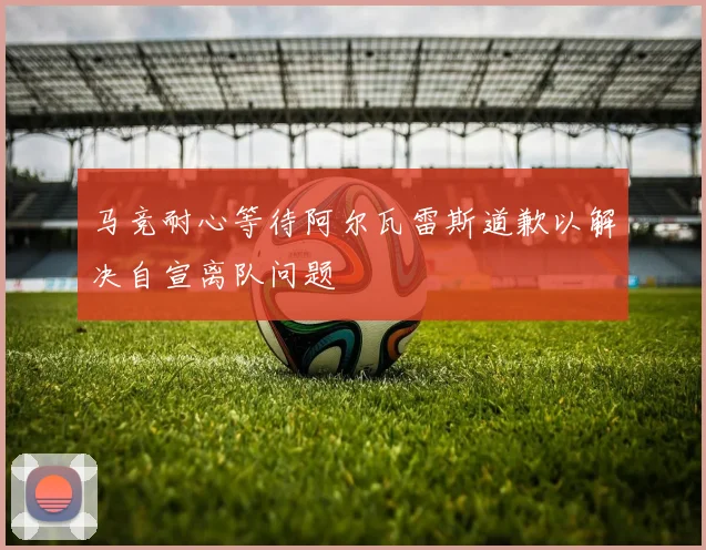 马竞耐心等待阿尔瓦雷斯道歉以解决自宣离队问题
