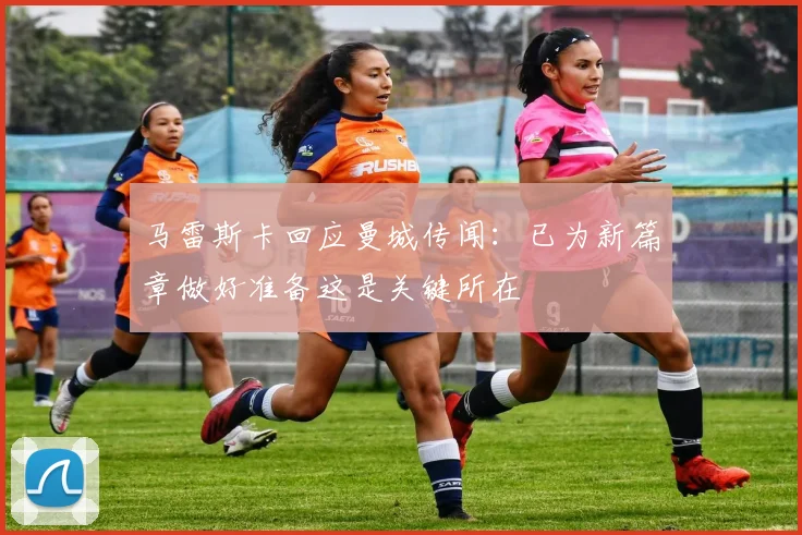 马雷斯卡回应曼城传闻：已为新篇章做好准备这是关键所在