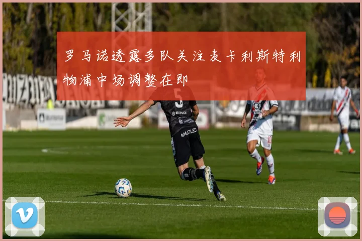 罗马诺透露多队关注麦卡利斯特利物浦中场调整在即