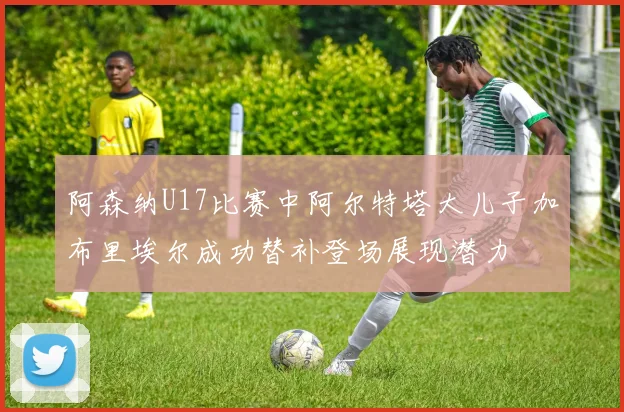 阿森纳U17比赛中阿尔特塔大儿子加布里埃尔成功替补登场展现潜力
