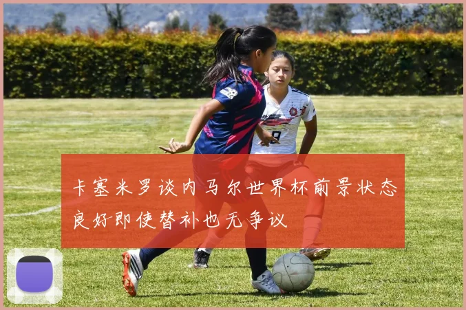 卡塞米罗谈内马尔世界杯前景状态良好即使替补也无争议