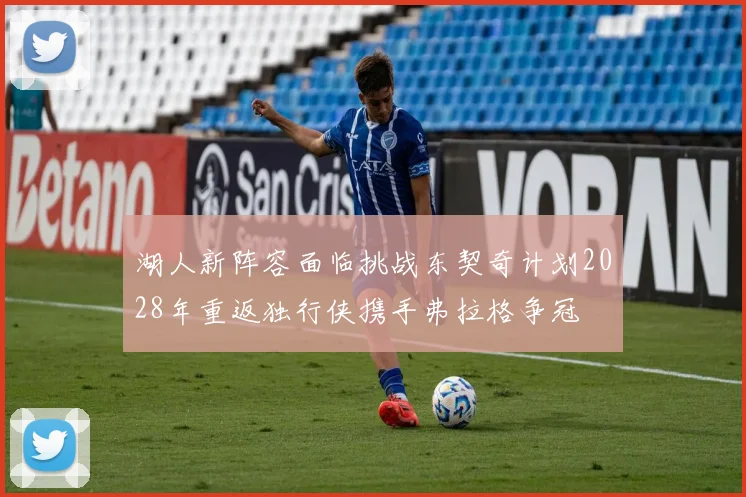 湖人新阵容面临挑战东契奇计划2028年重返独行侠携手弗拉格争冠