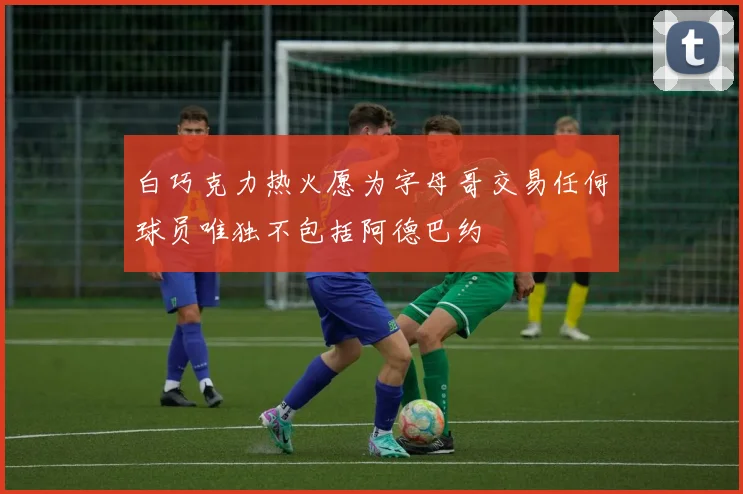 白巧克力热火愿为字母哥交易任何球员唯独不包括阿德巴约