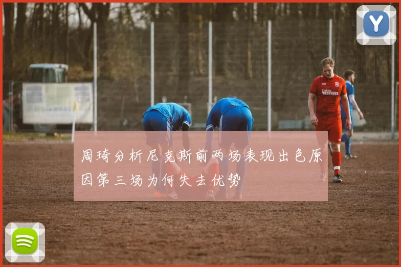 周琦分析尼克斯前两场表现出色原因第三场为何失去优势