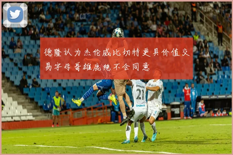 德隆认为杰伦威比切特更具价值交易字母哥雄鹿绝不会同意