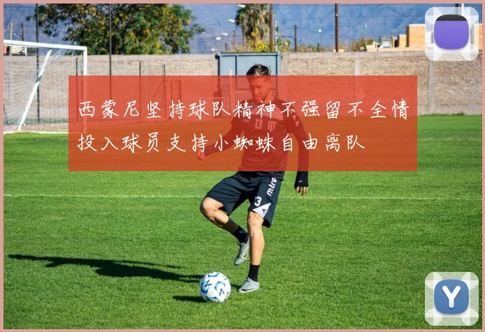 西蒙尼坚持球队精神不强留不全情投入球员支持小蜘蛛自由离队