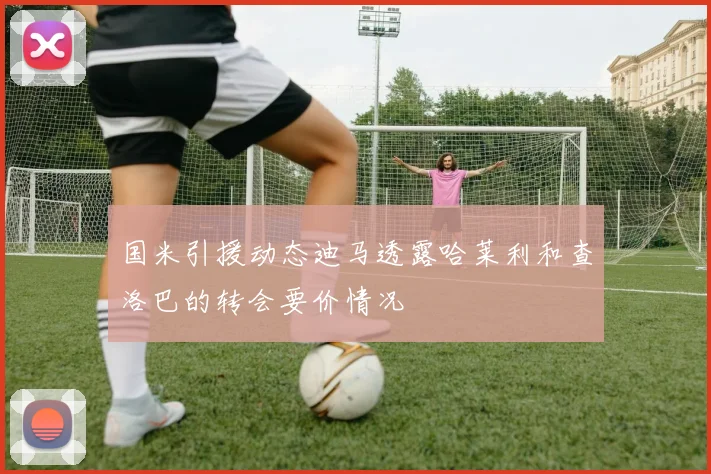 国米引援动态迪马透露哈莱利和查洛巴的转会要价情况