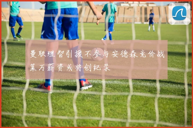 曼联理智引援不参与安德森竞价战莱万薪资或将创纪录