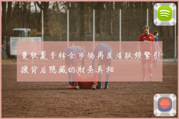 曼联夏季转会市场再度活跃频繁引援背后隐藏的财务真相