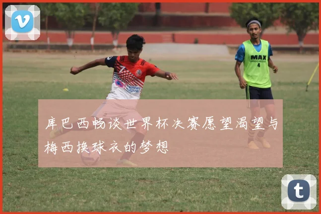 库巴西畅谈世界杯决赛愿望渴望与梅西换球衣的梦想