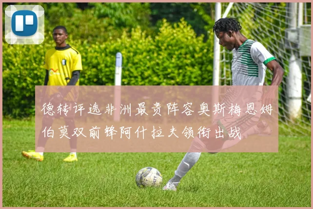 德转评选非洲最贵阵容奥斯梅恩姆伯莫双前锋阿什拉夫领衔出战