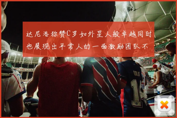 达尼洛称赞C罗如外星人般卓越同时也展现出平常人的一面激励团队不断进步