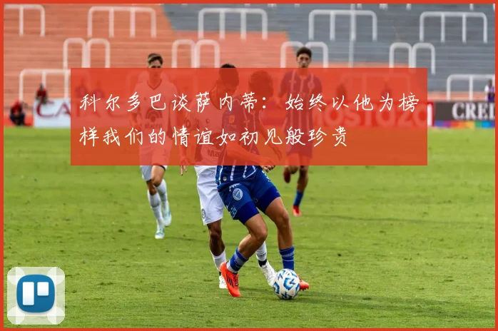科尔多巴谈萨内蒂：始终以他为榜样我们的情谊如初见般珍贵