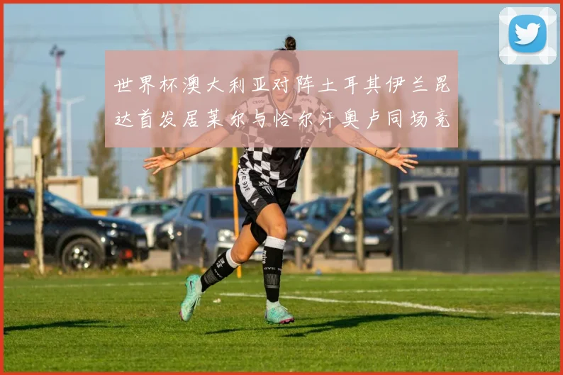 世界杯澳大利亚对阵土耳其伊兰昆达首发居莱尔与恰尔汗奥卢同场竞技