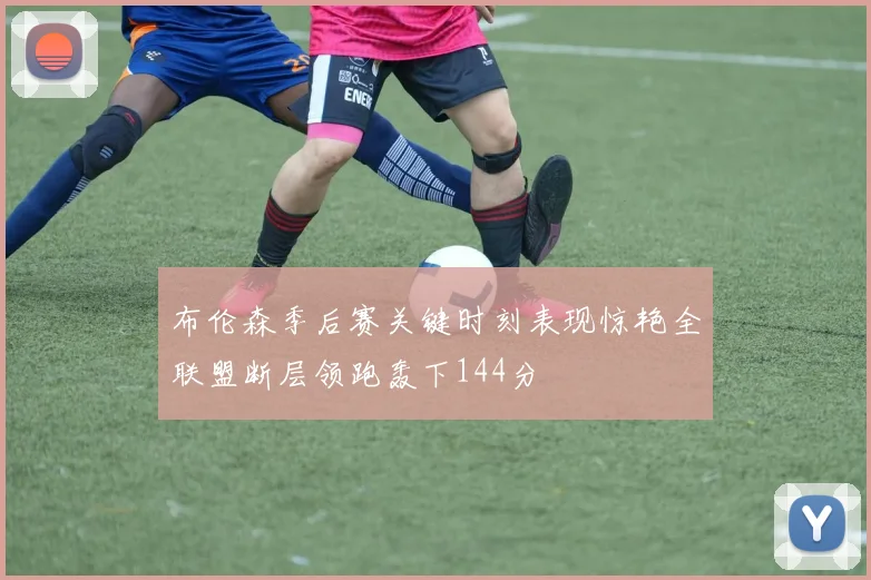 布伦森季后赛关键时刻表现惊艳全联盟断层领跑轰下144分