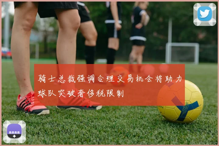 骑士总裁强调合理交易机会将助力球队突破奢侈税限制
