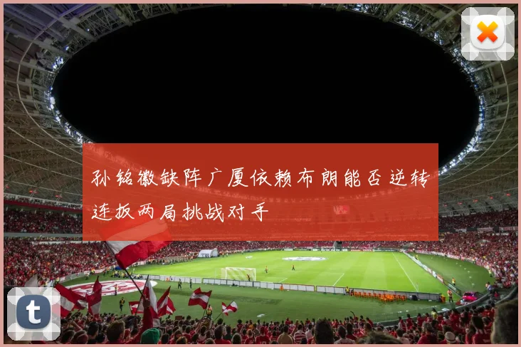孙铭徽缺阵广厦依赖布朗能否逆转连扳两局挑战对手
