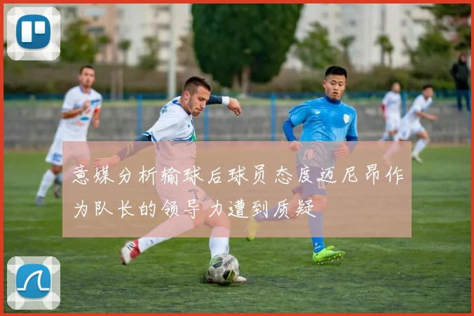 意媒分析输球后球员态度迈尼昂作为队长的领导力遭到质疑