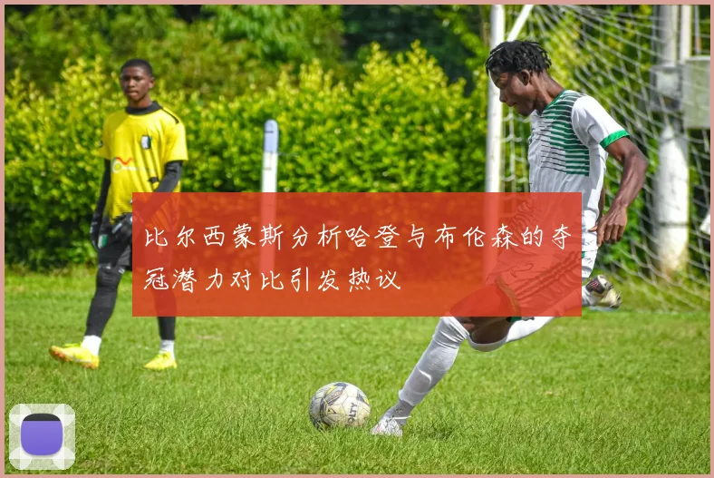 比尔西蒙斯分析哈登与布伦森的夺冠潜力对比引发热议